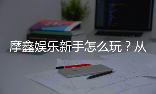 摩鑫娱乐新手怎么玩？从注册到赢钱的完整入门指南