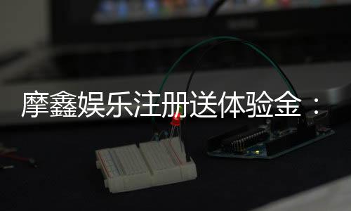 摩鑫娱乐注册送体验金:新会员专享福利与游戏攻略