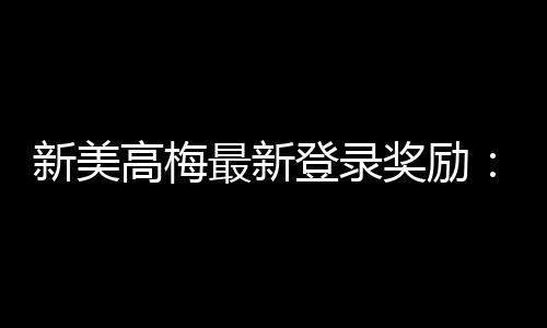 新美高梅最新登录奖励：畅享豪华礼遇与高额返水惊喜