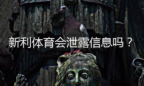 新利体育会泄露信息吗？隐私风险实测与账号防护全攻略