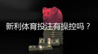 新利体育投注有操控吗？真相调查、风险提示与辨别技巧