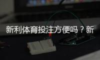 新利体育投注方便吗？新手注册、充值、投注与安全性全面评测