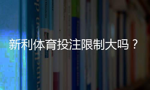 新利体育投注限制大吗？投注额度、限制类型与应对策略详解