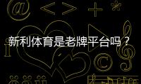 新利体育是老牌平台吗？平台历史、资质与用户口碑全方位解析