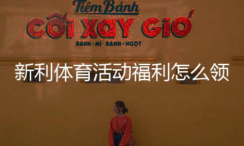 新利体育活动福利怎么领取?最新优惠、领取攻略与注意事项