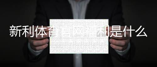 新利体育官网福利是什么？新人礼包领取攻略与常见优惠详解