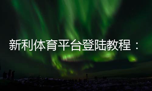 新利体育平台登陆教程：手机与网页登录步骤、注册与常见问题一站解决