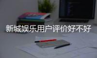 新城娱乐用户评价好不好？真实玩家体验分享与深度解析