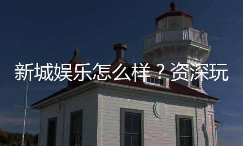 新城娱乐怎么样?资深玩家带你全面评测平台优劣势