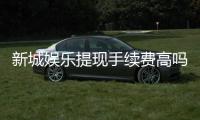 新城娱乐提现手续费高吗？资深玩家解析费用标准与优惠技巧