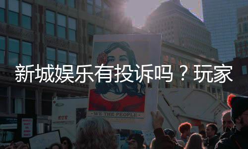 新城娱乐有投诉吗？玩家真实反馈与投诉处理解析