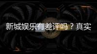 新城娱乐有差评吗？真实玩家体验与评价解析