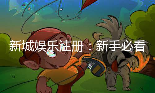 新城娱乐注册：新手必看的高效注册流程与首存优惠指南