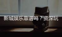 新城娱乐靠谱吗？资深玩家带你揭秘真实体验