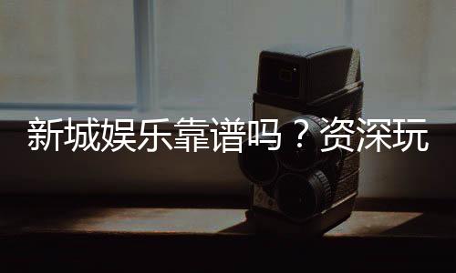 新城娱乐靠谱吗?资深玩家带你揭秘真实体验