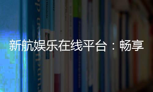 新航娱乐在线平台：畅享顶级电子游艺与棋牌投注体验