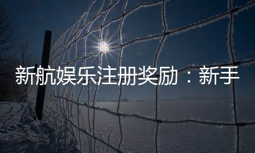 新航娱乐注册奖励:新手专享高额礼金及免费旋转福利