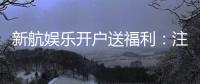 新航娱乐开户送福利：注册即享多重好礼与专属优惠