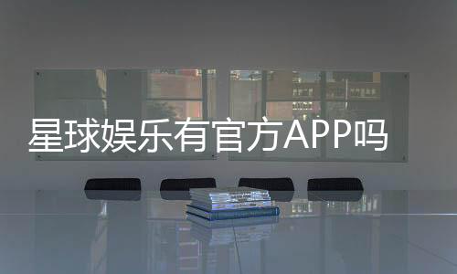 星球娱乐有官方APP吗？一文详解下载与使用指南