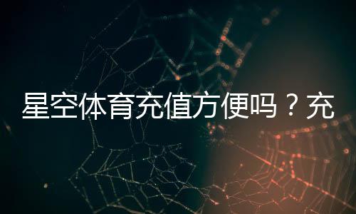 星空体育充值方便吗？充值方式、到账速度与安全性全面解析