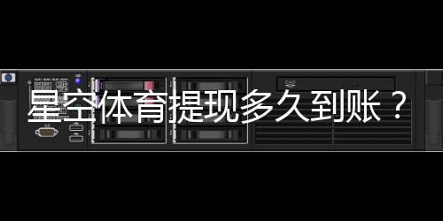 星空体育提现多久到账?到账时长、加速方法与常见问题解析