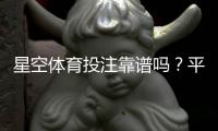 星空体育投注靠谱吗？平台资质、安全性与真实用户评价全解析