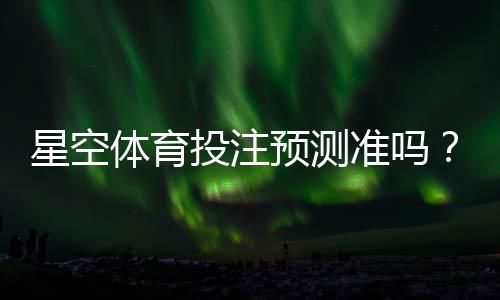星空体育投注预测准吗?真实准确率评测与实战使用指南