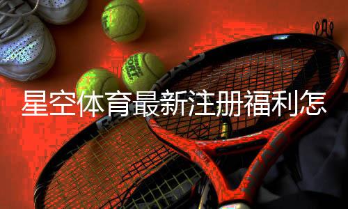 星空体育最新注册福利怎么领取?新用户领取步骤与注意事项