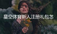 星空体育新人注册礼包怎么领取？新手注册步骤与优惠详解