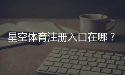星空体育注册入口在哪？新手注册流程与安全注意事项一步看懂