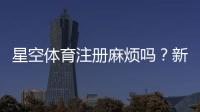 星空体育注册麻烦吗?新手一步步快速完成注册流程与常见问题解决办法