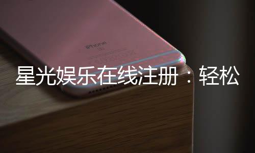 星光娱乐在线注册:轻松完成三步开启豪华游戏之旅