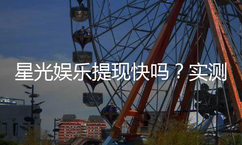 星光娱乐提现快吗?实测到账速度与提现技巧分享