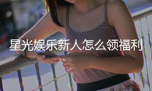 星光娱乐新人怎么领福利?手把手教你领取独家优惠