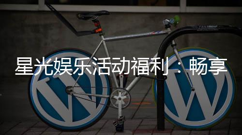星光娱乐活动福利：畅享多重好礼与惊喜回馈