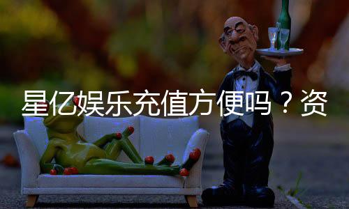 星亿娱乐充值方便吗？资深玩家实测充值流程与到账速度