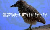 星梦娱乐用户评价好不好？真实玩家体验分享与深度解析