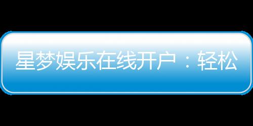 星梦娱乐在线开户：轻松注册畅享顶级棋牌电游盛宴