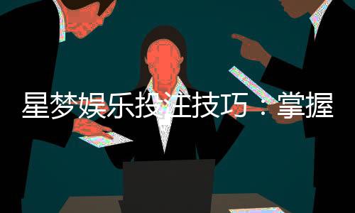 星梦娱乐投注技巧：掌握这5个实战策略轻松提升胜率