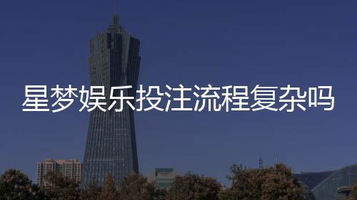 星梦娱乐投注流程复杂吗？3分钟带你轻松掌握完整步骤