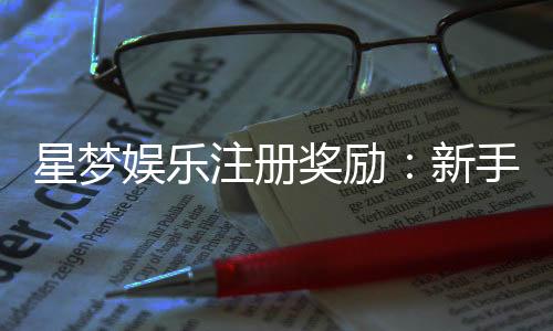 星梦娱乐注册奖励：新手礼包与首存优惠详解