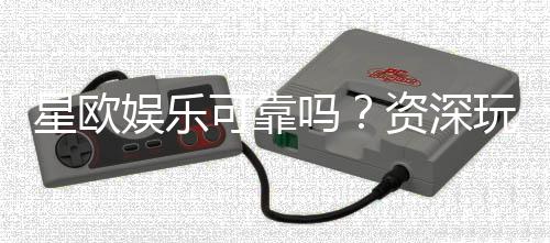 星欧娱乐可靠吗？资深玩家带你揭秘平台真实体验