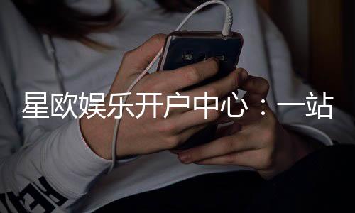 星欧娱乐开户中心：一站式畅享顶级棋牌电游盛宴