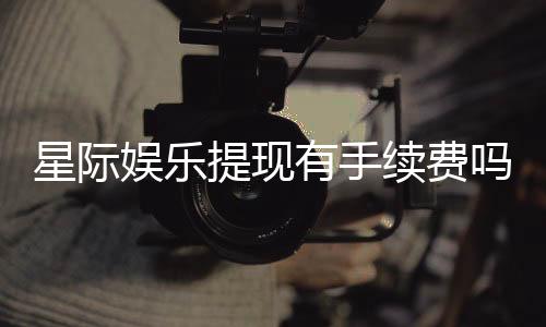 星际娱乐提现有手续费吗?手续费标准及到账时间详解