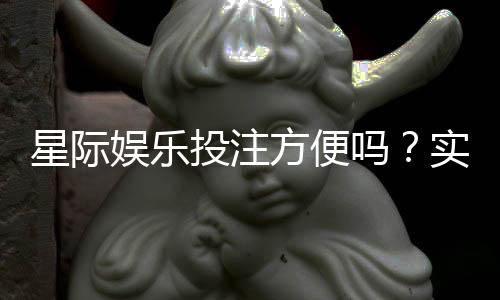 星际娱乐投注方便吗？实测平台操作流畅度与到账速度解析