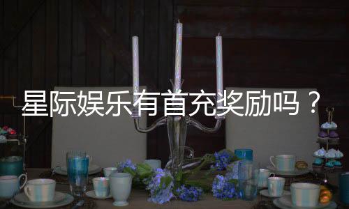 星际娱乐有首充奖励吗？揭秘新会员专属福利与充值攻略