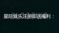 星际娱乐注册即送福利：畅享新人礼遇与高额返利