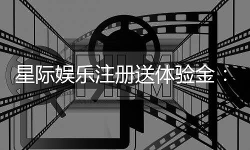 星际娱乐注册送体验金：畅享新手礼遇与高额返利