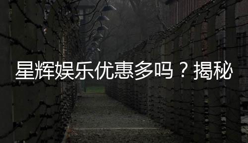 星辉娱乐优惠多吗？揭秘最新优惠活动与独家福利