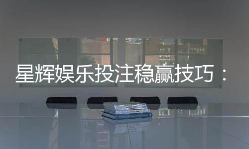 星辉娱乐投注稳赢技巧：资深玩家分享三大实战策略